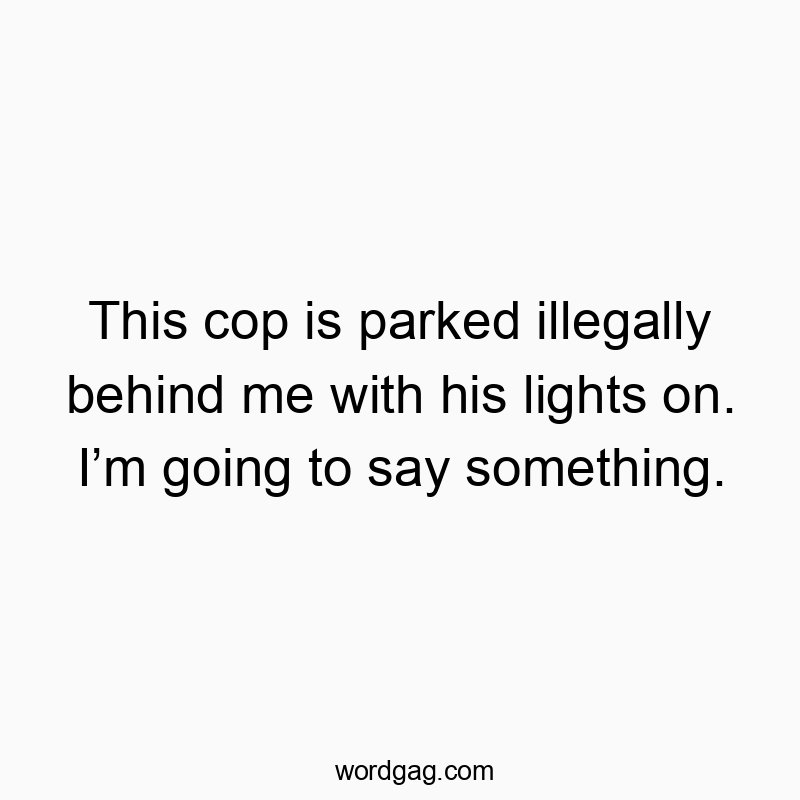 This cop is parked illegally behind me with his lights on. I’m going to say something.