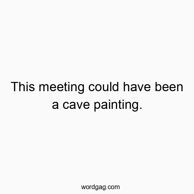This meeting could have been a cave painting.