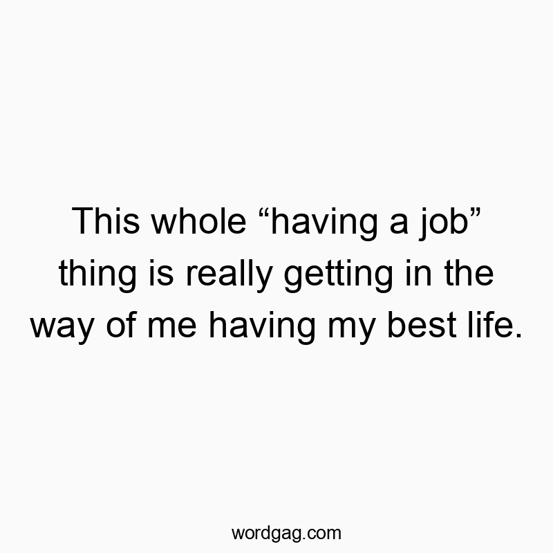 This whole โhaving a jobโ thing is really getting in the way of me having my best life.