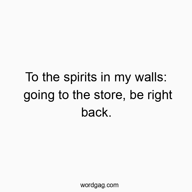To the spirits in my walls: going to the store, be right back.