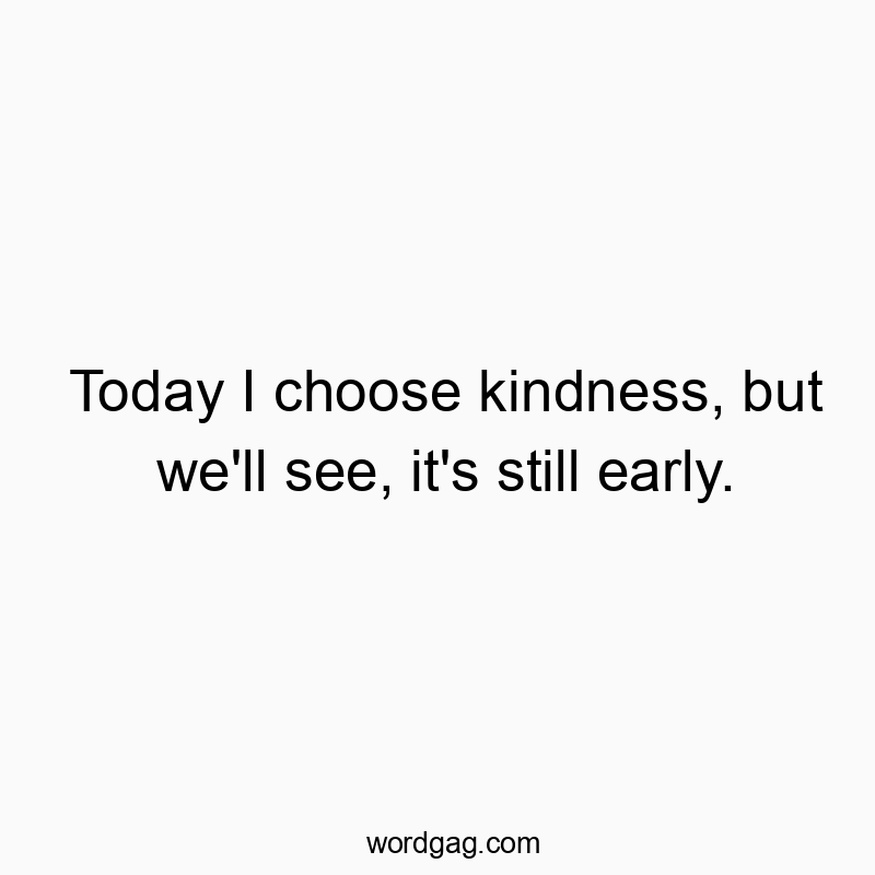 Today I choose kindness, but we’ll see, it’s still early.