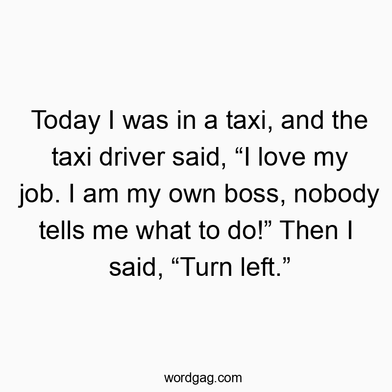 Today I was in a taxi, and the taxi driver said, “I love my job. I am my own boss, nobody tells me what to do!” Then I said, “Turn left.”