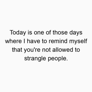 Today is one of those days where I have to remind myself that you’re not allowed to strangle people.