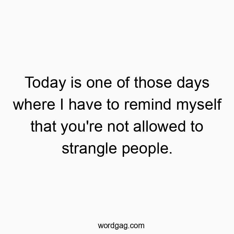Today is one of those days where I have to remind myself that you’re not allowed to strangle people.