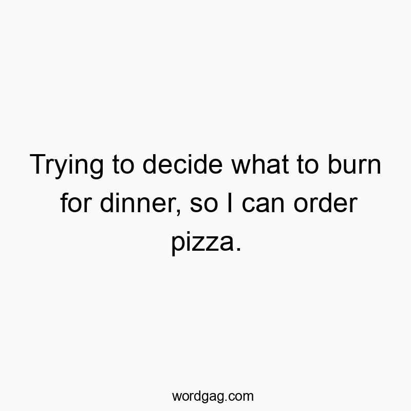 Trying to decide what to burn for dinner, so I can order pizza.