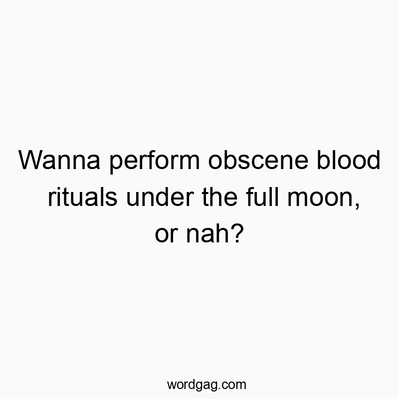 Wanna perform obscene blood rituals under the full moon, or nah?