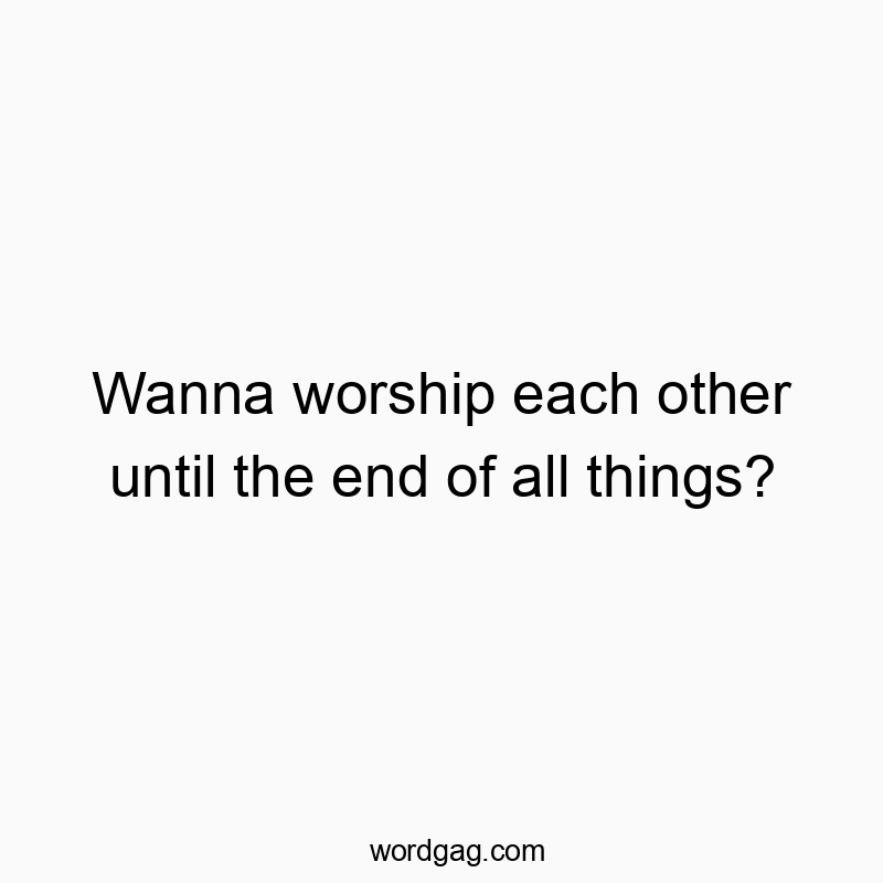 Wanna worship each other until the end of all things?