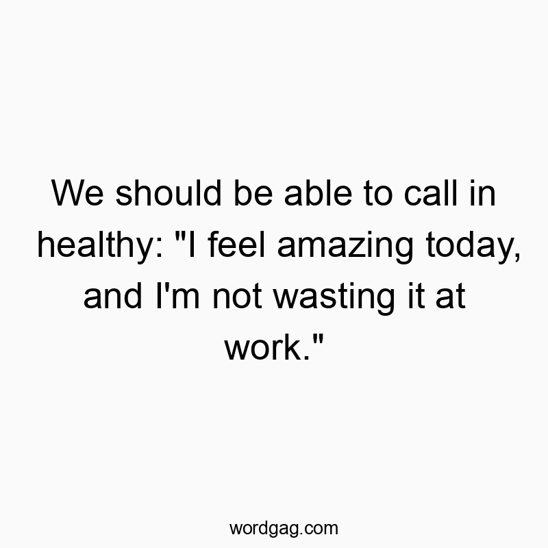 We should be able to call in healthy: “I feel amazing today, and I’m not wasting it at work.”