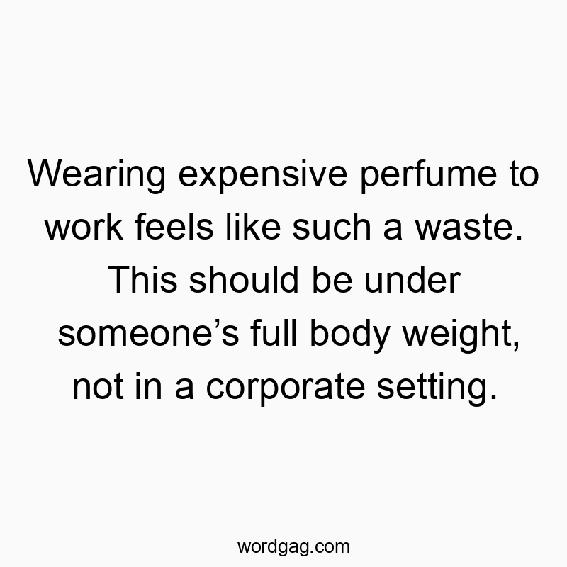 Wearing expensive perfume to work feels like such a waste. This should be under someone’s full body weight, not in a corporate setting.
