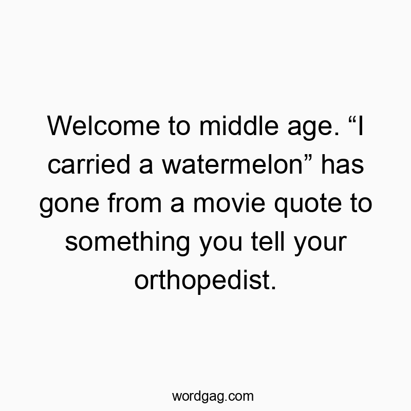 Welcome to middle age. โI carried a watermelonโ has gone from a movie quote to something you tell your orthopedist.