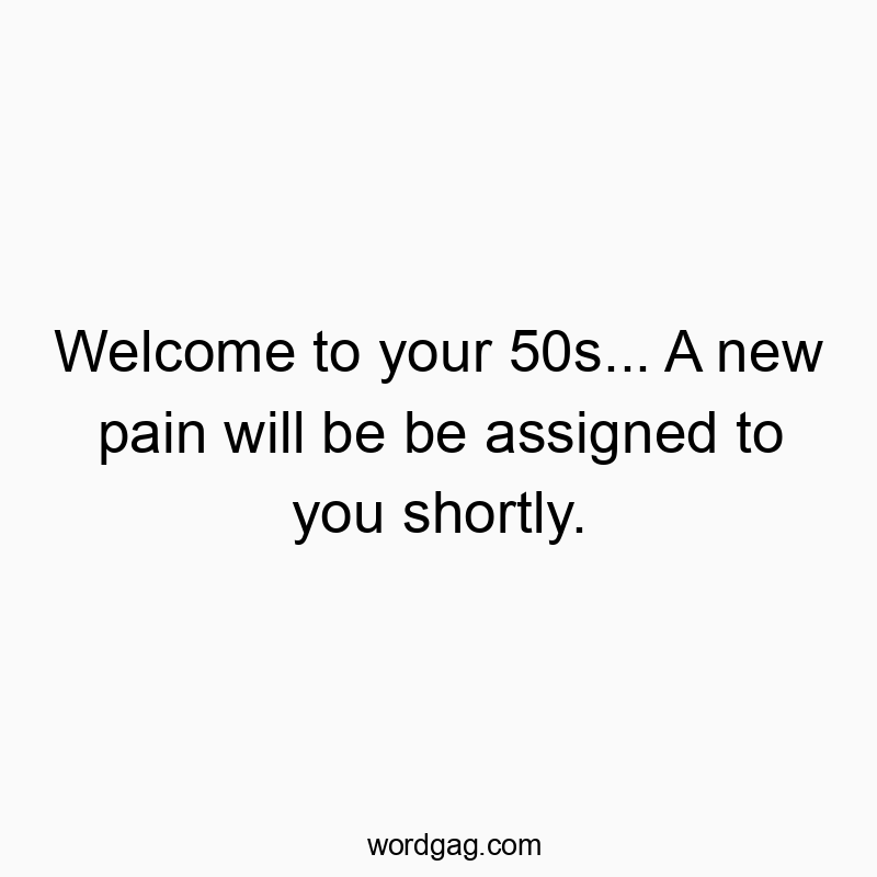 Welcome to your 50s… A new pain will be be assigned to you shortly.