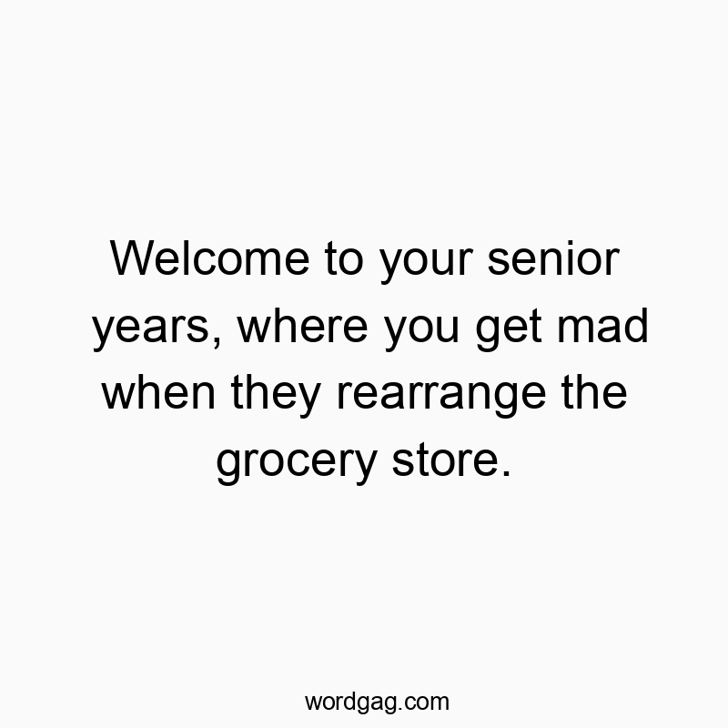 Welcome to your senior years, where you get mad when they rearrange the grocery store.