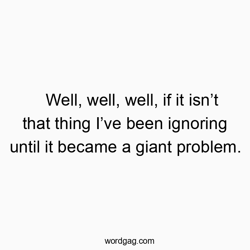Well, well, well, if it isnโt that thing Iโve been ignoring until it became a giant problem.