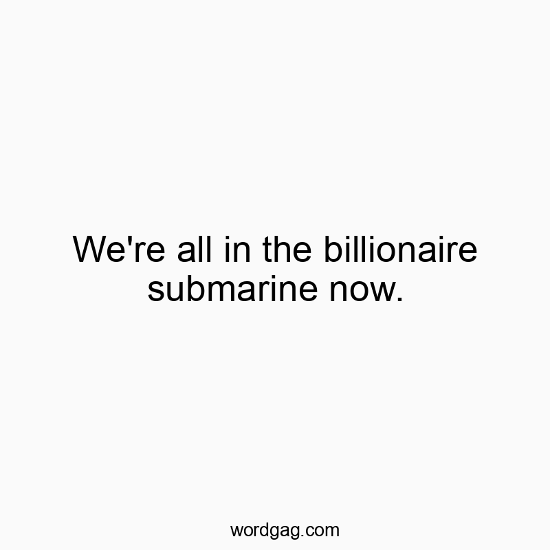 We’re all in the billionaire submarine now.
