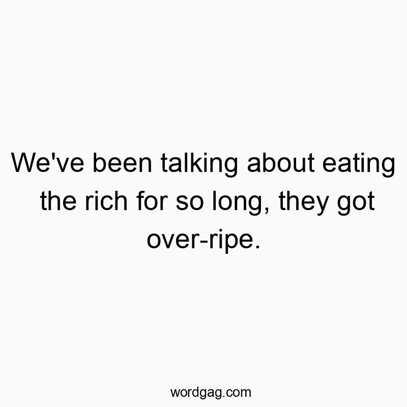 We’ve been talking about eating the rich for so long, they got over-ripe.