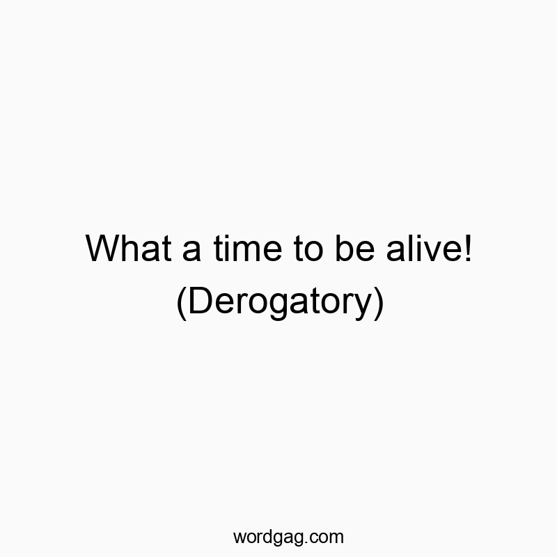 What a time to be alive! (Derogatory)
