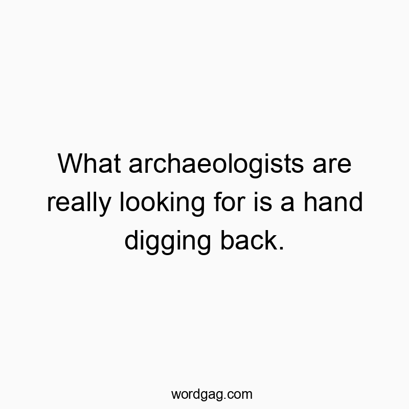 What archaeologists are really looking for is a hand digging back.