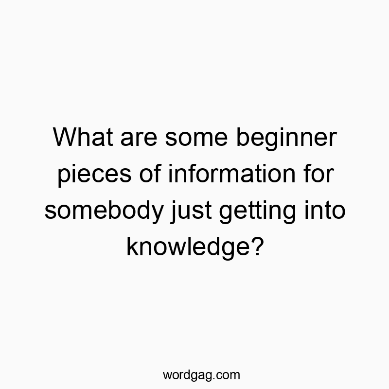 What are some beginner pieces of information for somebody just getting into knowledge?