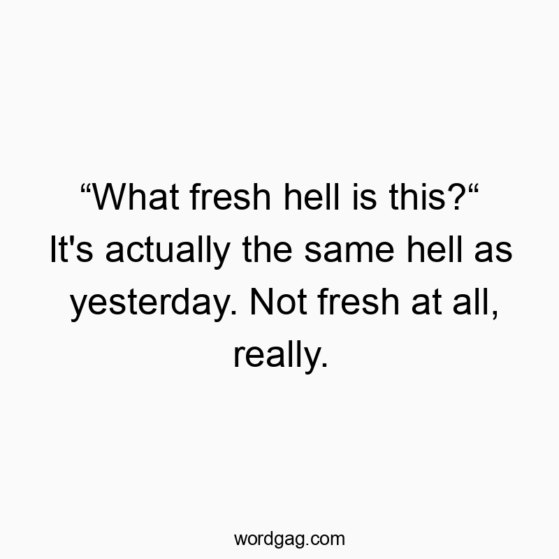 “What fresh hell is this?“ It’s actually the same hell as yesterday. Not fresh at all, really.