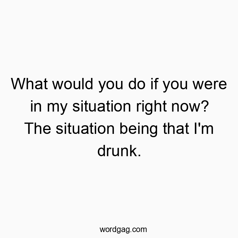 What would you do if you were in my situation right now? The situation being that I’m drunk.
