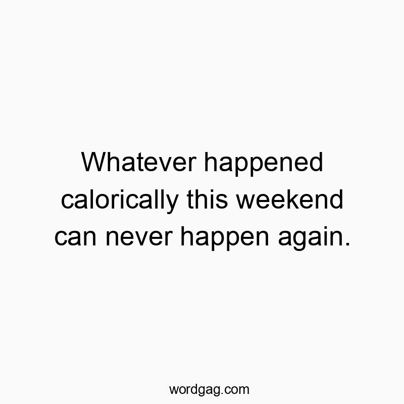 Whatever happened calorically this weekend can never happen again.