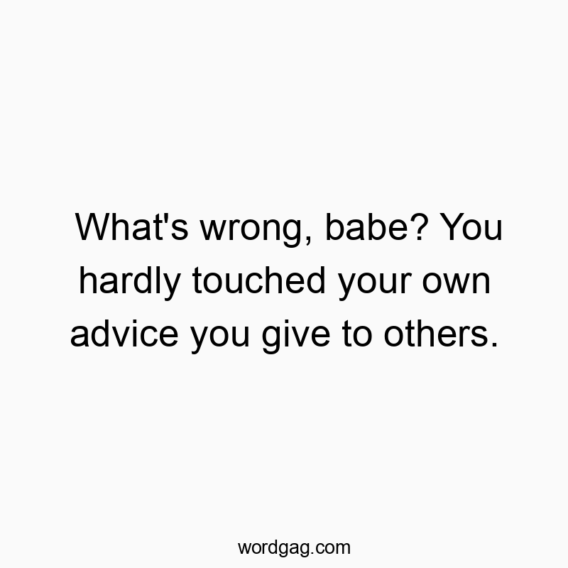 What’s wrong, babe? You hardly touched your own advice you give to others.