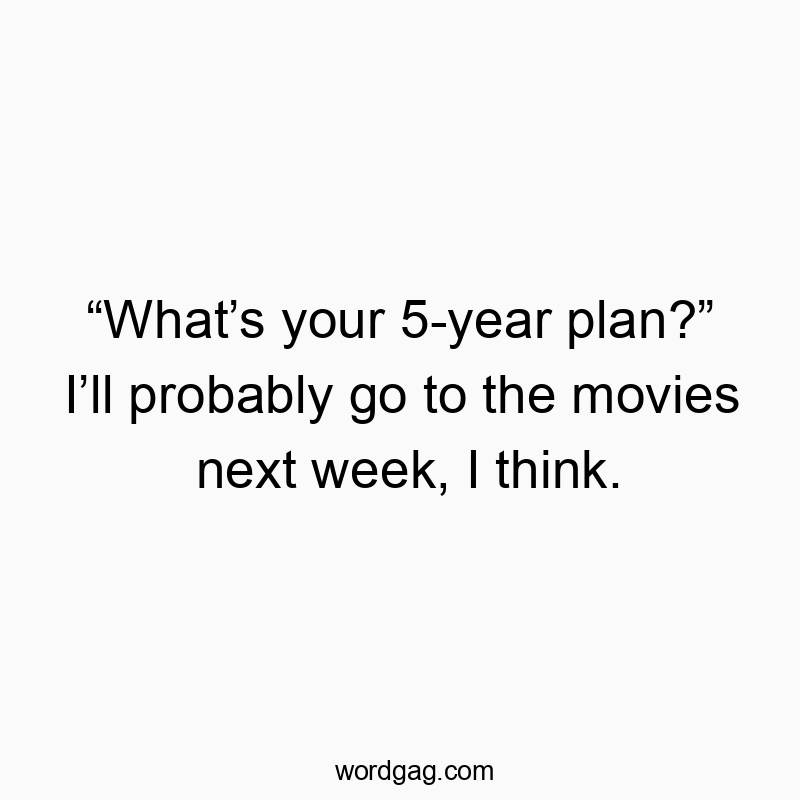 “What’s your 5-year plan?” I’ll probably go to the movies next week, I think.