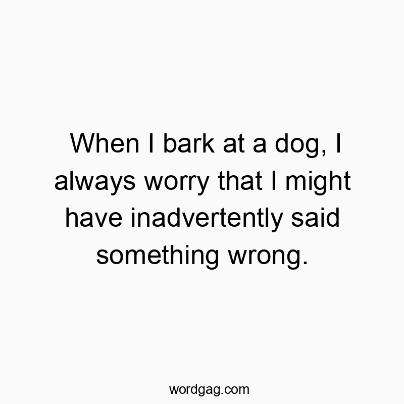When I bark at a dog, I always worry that I might have inadvertently said something wrong.