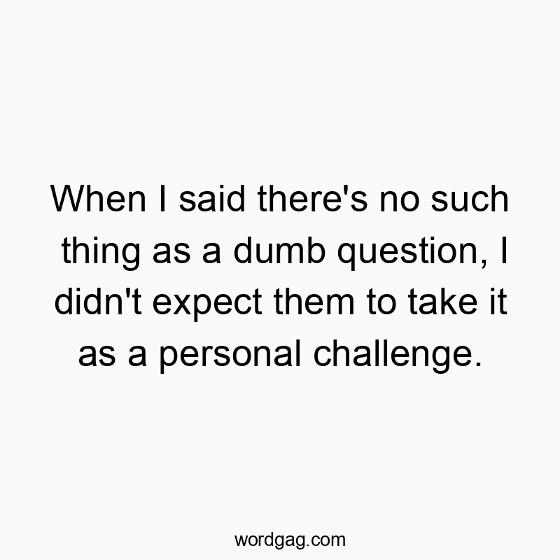 When I said there’s no such thing as a dumb question, I didn’t expect them to take it as a personal challenge.