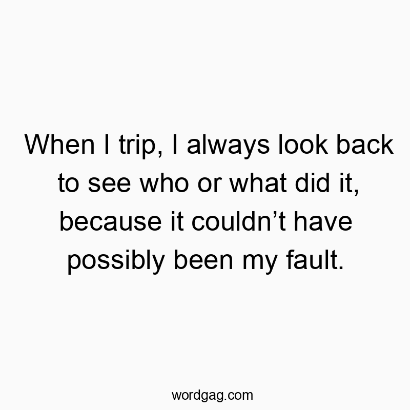 When I trip, I always look back to see who or what did it, because it couldn’t have possibly been my fault.