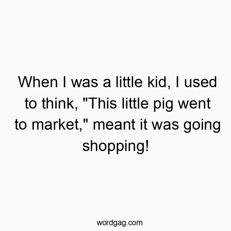 When I was a little kid, I used to think, “This little pig went to market,” meant it was going shopping!