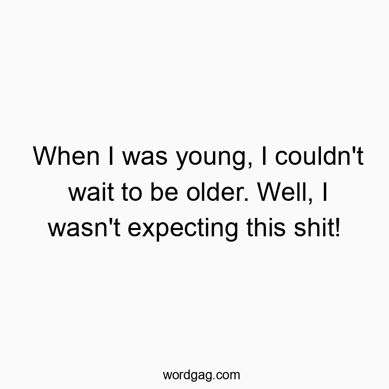 When I was young, I couldn’t wait to be older. Well, I wasn’t expecting this shit!