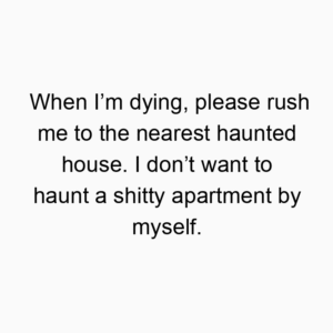 When I’m dying, please rush me to the nearest haunted house. I don’t want to haunt a shitty apartment by myself.