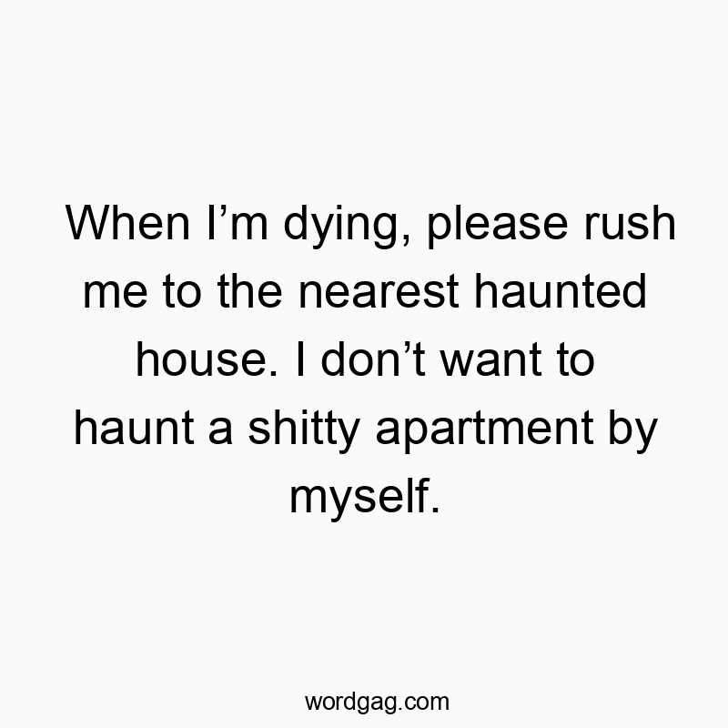 When I’m dying, please rush me to the nearest haunted house. I don’t want to haunt a shitty apartment by myself.