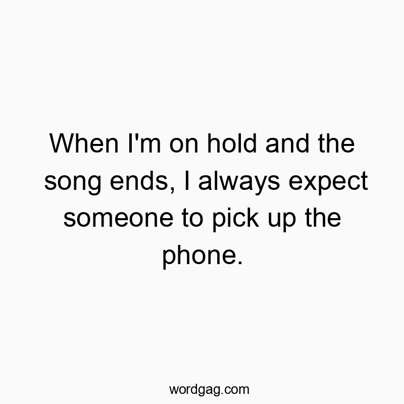 When I’m on hold and the song ends, I always expect someone to pick up the phone.