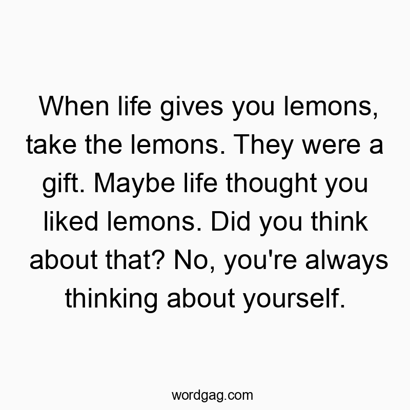 When life gives you lemons, take the lemons. They were a gift. Maybe life thought you liked lemons. Did you think about that? No, you’re always thinking about yourself.
