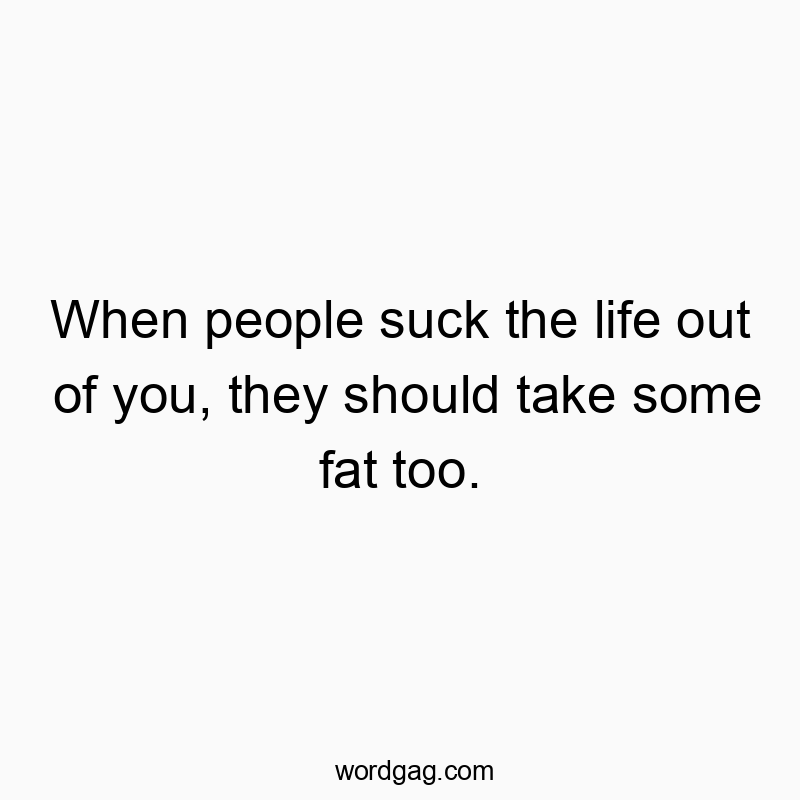 When people suck the life out of you, they should take some fat too.