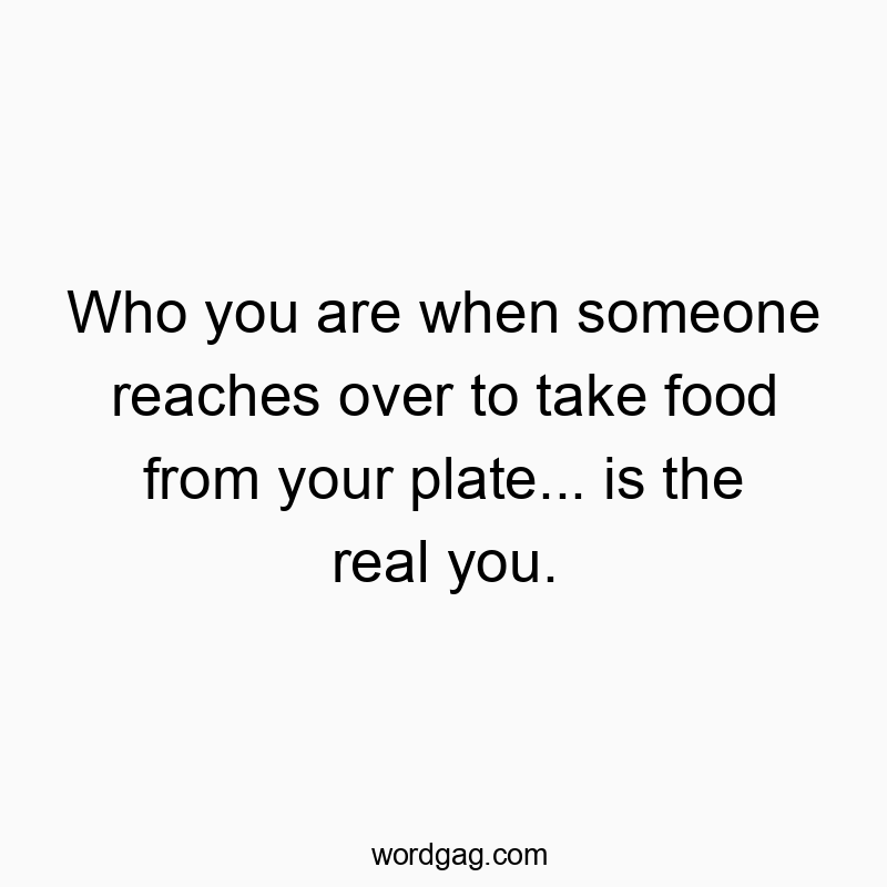 Who you are when someone reaches over to take food from your plate… is the real you.