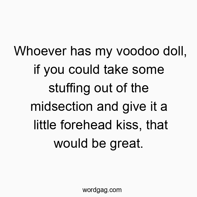 Whoever has my voodoo doll, if you could take some stuffing out of the midsection and give it a little forehead kiss, that would be great.