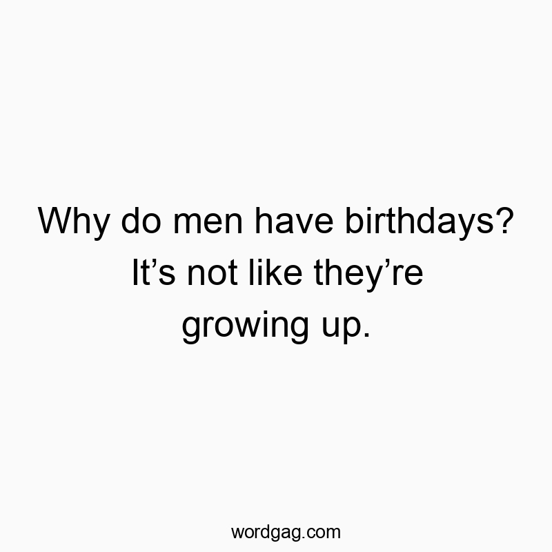 Why do men have birthdays? It’s not like they’re growing up.