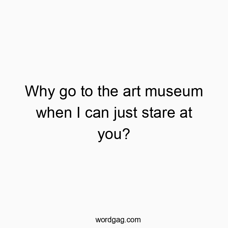Why go to the art museum when I can just stare at you?