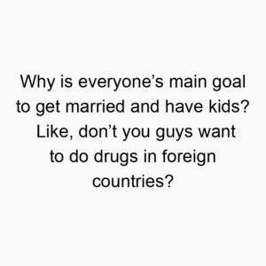 Why is everyone’s main goal to get married and have kids? Like, don’t you guys want to do drugs in foreign countries?