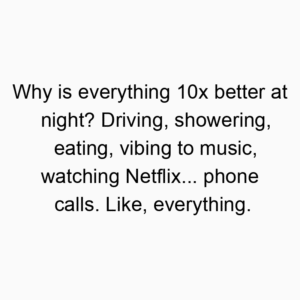 Why is everything 10x better at night? Driving, showering, eating, vibing to music, watching Netflix… phone calls. Like, everything.