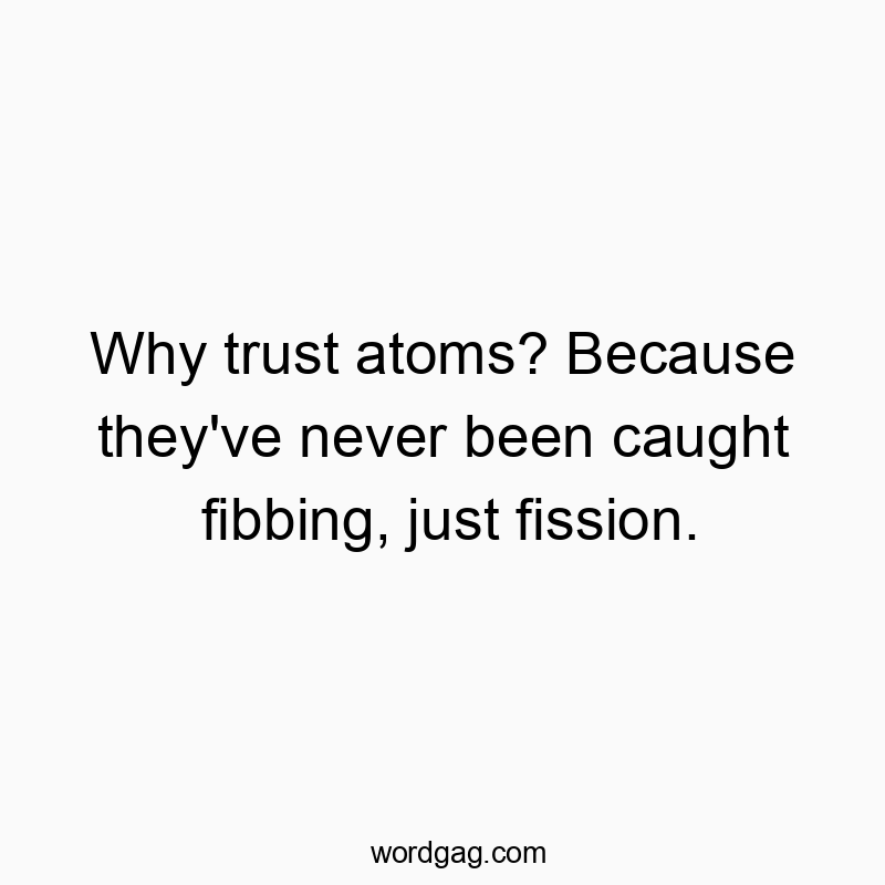 Why trust atoms? Because they’ve never been caught fibbing, just fission.