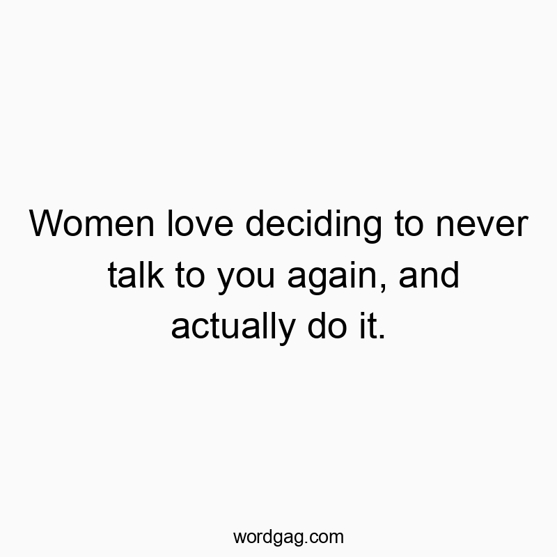 Women love deciding to never talk to you again, and actually do it.