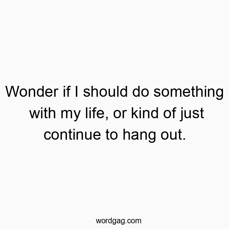 Wonder if I should do something with my life, or kind of just continue to hang out.