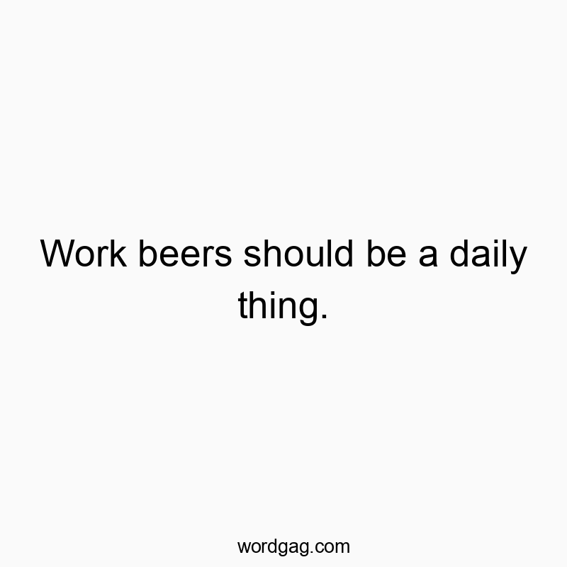 Work beers should be a daily thing.