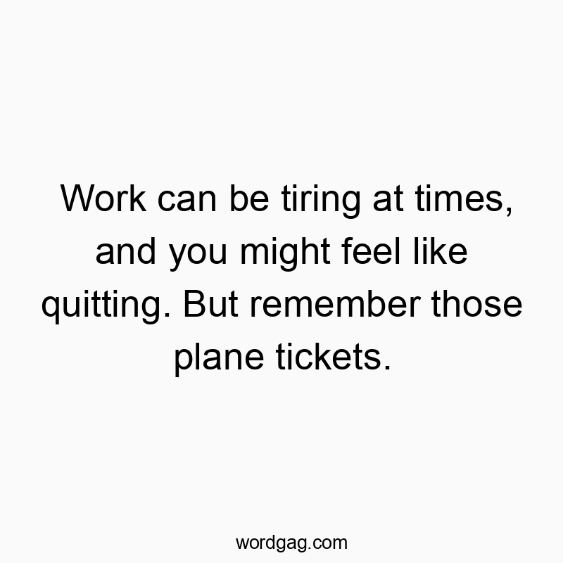 Work can be tiring at times, and you might feel like quitting. But remember those plane tickets.