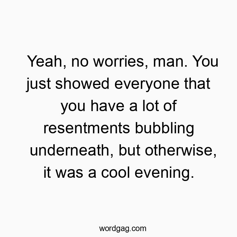 Yeah, no worries, man. You just showed everyone that you have a lot of resentments bubbling underneath, but otherwise, it was a cool evening.