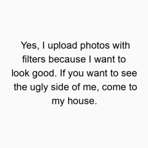 Yes, I upload photos with filters because I want to look good. If you want to see the ugly side of me, come to my house.